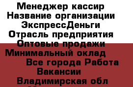 Менеджер-кассир › Название организации ­ ЭкспрессДеньги › Отрасль предприятия ­ Оптовые продажи › Минимальный оклад ­ 18 000 - Все города Работа » Вакансии   . Владимирская обл.,Муромский р-н